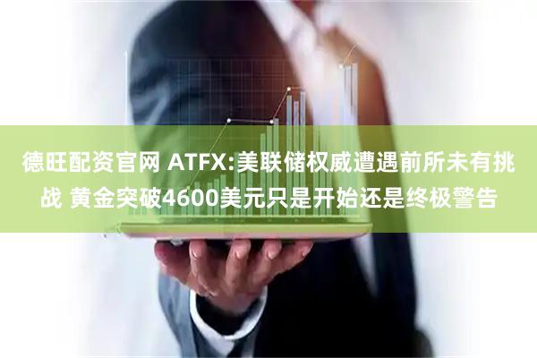 德旺配资官网 ATFX:美联储权威遭遇前所未有挑战 黄金突破4600美元只是开始还是终极警告