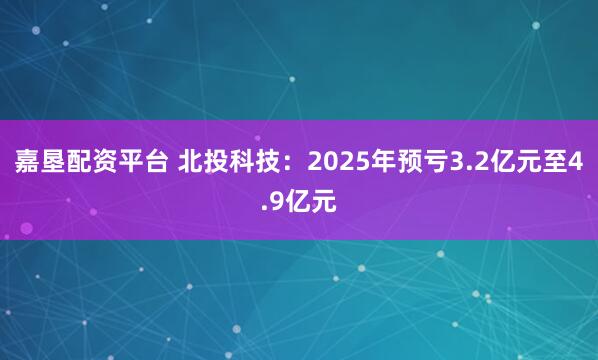 嘉垦配资平台 北投科技：2025年预亏3.2亿元至4.9亿元