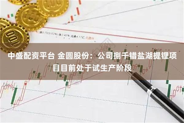 中盛配资平台 金圆股份：公司捌千错盐湖提锂项目目前处于试生产阶段