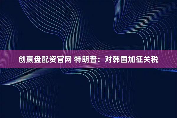 创赢盘配资官网 特朗普：对韩国加征关税
