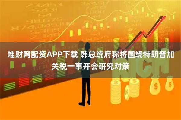 堆财网配资APP下载 韩总统府称将围绕特朗普加关税一事开会研究对策