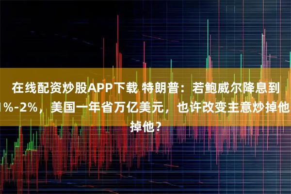 在线配资炒股APP下载 特朗普：若鲍威尔降息到1%-2%，美国一年省万亿美元，也许改变主意炒掉他？