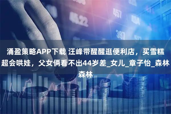 涌盈策略APP下载 汪峰带醒醒逛便利店，买雪糕超会哄娃，父女俩看不出44岁差_女儿_章子怡_森林
