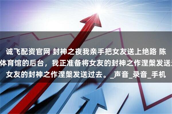 诚飞配资官网 封神之夜我亲手把女友送上绝路 陈墨白唐若曦赵宇晨 万人体育馆的后台，我正准备将女友的封神之作涅槃发送过去。_声音_录音_手机