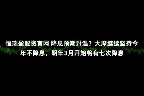 恒瑞盈配资官网 降息预期升温？大摩继续坚持今年不降息，明年3月开始将有七次降息