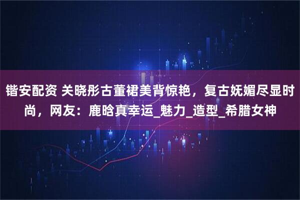 锴安配资 关晓彤古董裙美背惊艳，复古妩媚尽显时尚，网友：鹿晗真幸运_魅力_造型_希腊女神