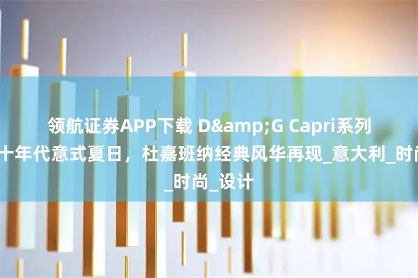 领航证券APP下载 D&G Capri系列重温六十年代意式夏日，杜嘉班纳经典风华再现_意大利_时尚_设计