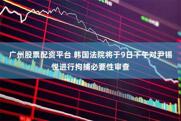 广州股票配资平台 韩国法院将于9日下午对尹锡悦进行拘捕必要性审查