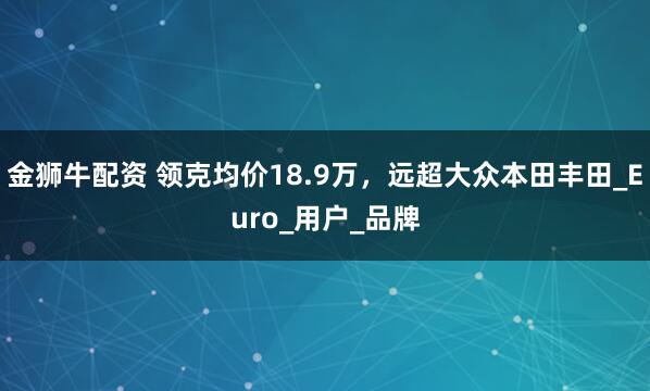 金狮牛配资 领克均价18.9万，远超大众本田丰田_Euro_用户_品牌