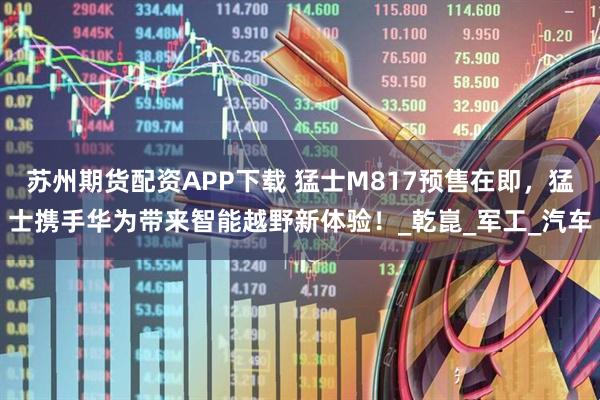 苏州期货配资APP下载 猛士M817预售在即，猛士携手华为带来智能越野新体验！_乾崑_军工_汽车