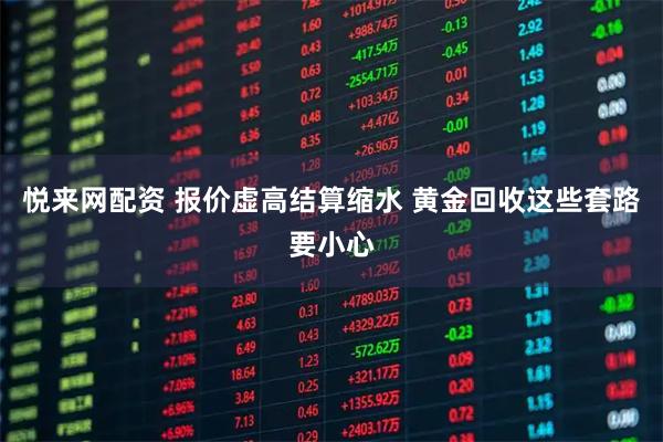 悦来网配资 报价虚高结算缩水 黄金回收这些套路要小心