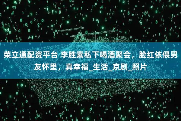 荣立通配资平台 李胜素私下喝酒聚会，脸红依偎男友怀里，真幸福_生活_京剧_照片