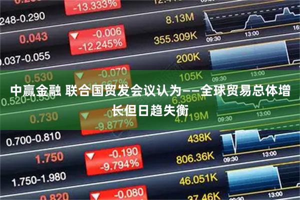 中赢金融 联合国贸发会议认为——全球贸易总体增长但日趋失衡