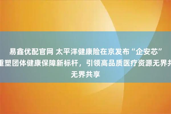 易鑫优配官网 太平洋健康险在京发布“企安芯”：重塑团体健康保障新标杆，引领高品质医疗资源无界共享