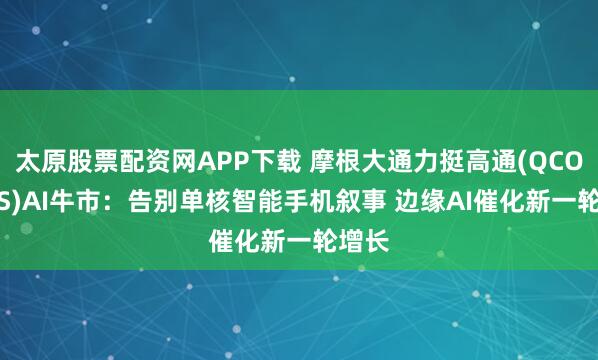 太原股票配资网APP下载 摩根大通力挺高通(QCOM.US)AI牛市：告别单核智能手机叙事 边缘AI催化新一轮增长
