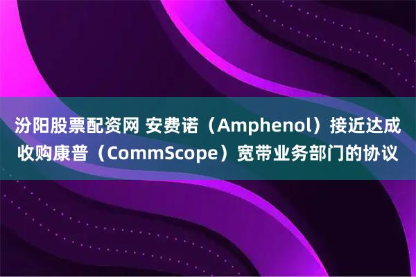 汾阳股票配资网 安费诺（Amphenol）接近达成收购康普（CommScope）宽带业务部门的协议