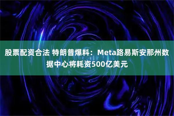 股票配资合法 特朗普爆料：Meta路易斯安那州数据中心将耗资500亿美元
