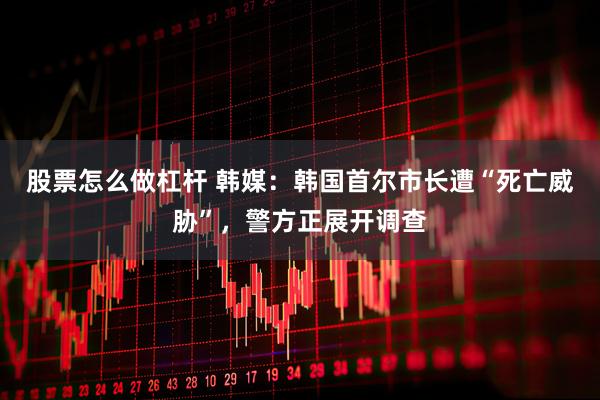 股票怎么做杠杆 韩媒：韩国首尔市长遭“死亡威胁”，警方正展开调查