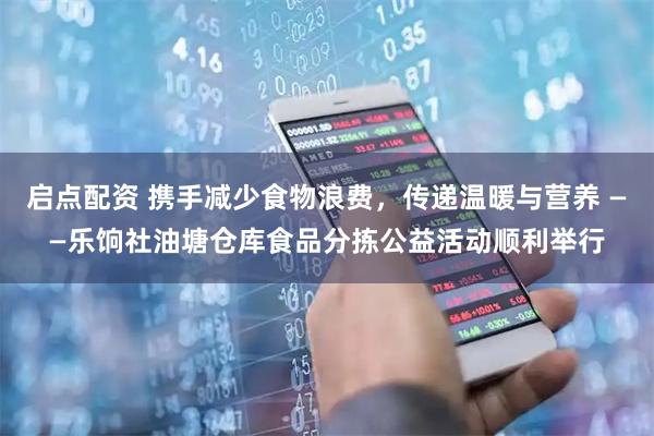 启点配资 携手减少食物浪费，传递温暖与营养 ——乐饷社油塘仓库食品分拣公益活动顺利举行