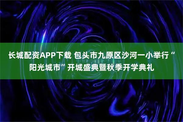 长城配资APP下载 包头市九原区沙河一小举行“阳光城市”开城盛典暨秋季开学典礼