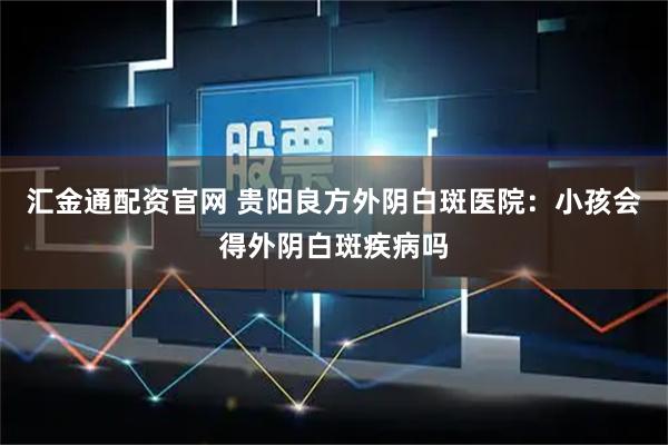 汇金通配资官网 贵阳良方外阴白斑医院：小孩会得外阴白斑疾病吗