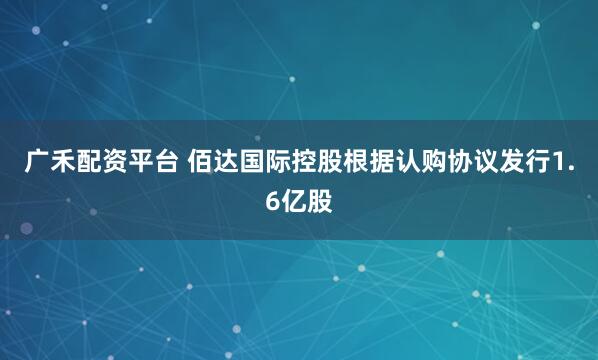 广禾配资平台 佰达国际控股根据认购协议发行1.6亿股