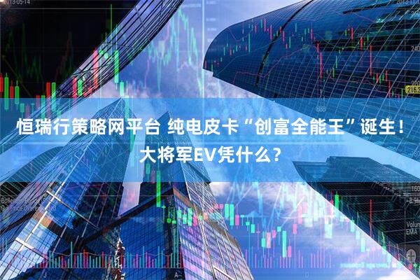 恒瑞行策略网平台 纯电皮卡“创富全能王”诞生！大将军EV凭什么？